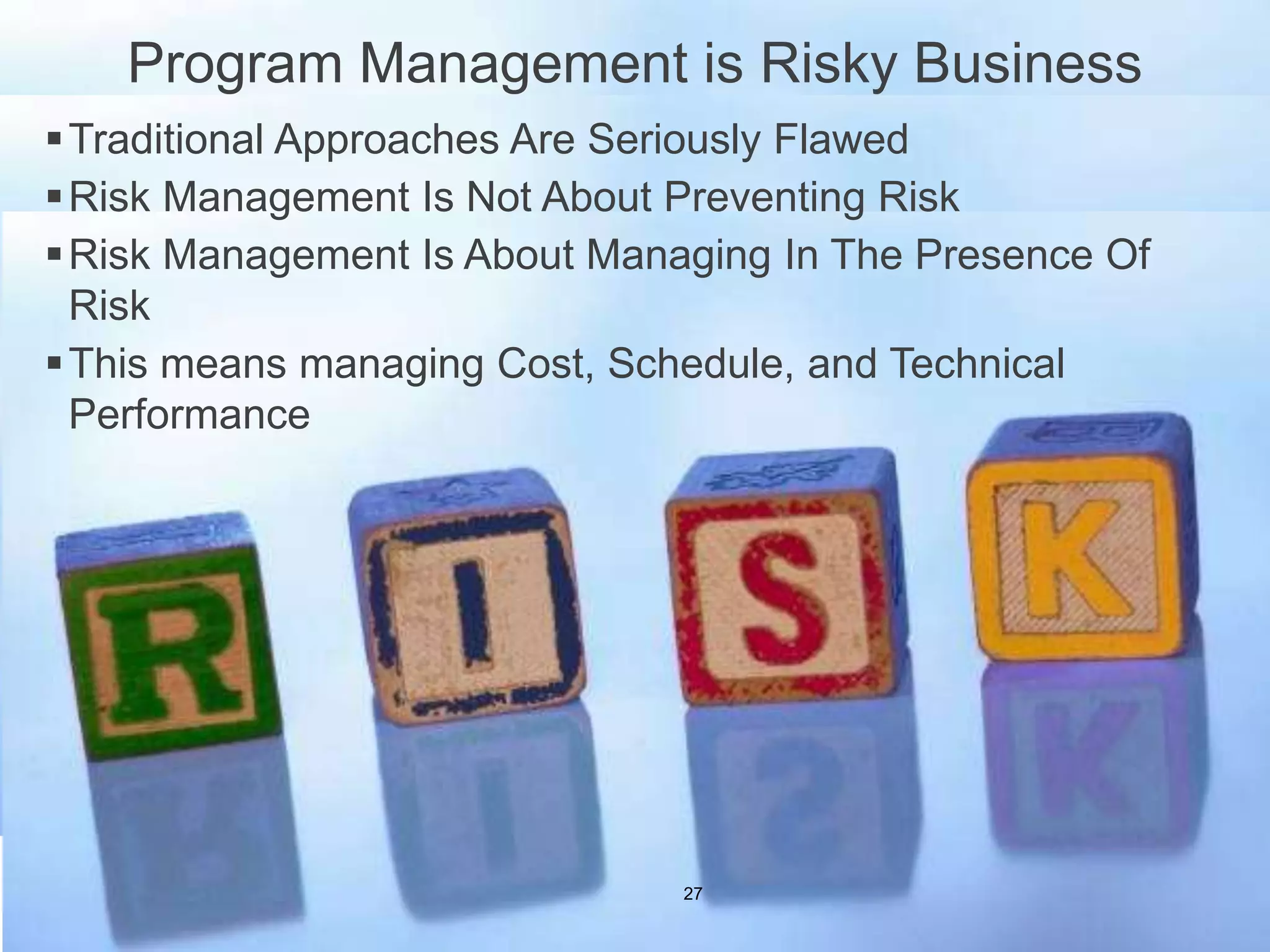 Program Management is Risky Business
Traditional Approaches Are Seriously Flawed
Risk Management Is Not About Preventing Risk
Risk Management Is About Managing In The Presence Of
Risk
This means managing Cost, Schedule, and Technical
Performance
27
 