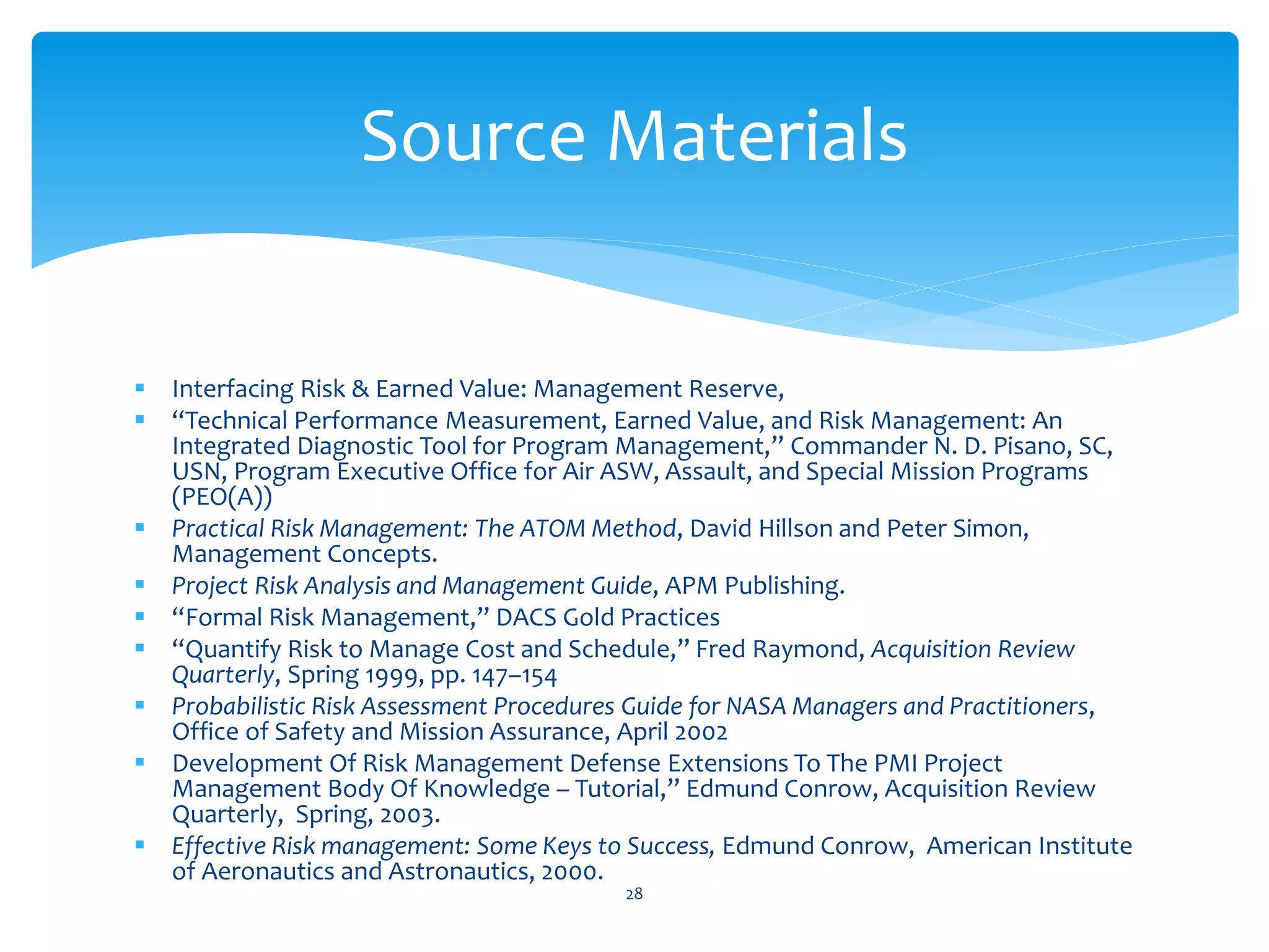  Interfacing Risk & Earned Value: Management Reserve,
 “Technical Performance Measurement, Earned Value, and Risk Management: An
Integrated Diagnostic Tool for Program Management,” Commander N. D. Pisano, SC,
USN, Program Executive Office for Air ASW, Assault, and Special Mission Programs
(PEO(A))
 Practical Risk Management: The ATOM Method, David Hillson and Peter Simon,
Management Concepts.
 Project Risk Analysis and Management Guide, APM Publishing.
 “Formal Risk Management,” DACS Gold Practices
 “Quantify Risk to Manage Cost and Schedule,” Fred Raymond, Acquisition Review
Quarterly, Spring 1999, pp. 147–154
 Probabilistic Risk Assessment Procedures Guide for NASA Managers and Practitioners,
Office of Safety and Mission Assurance, April 2002
 Development Of Risk Management Defense Extensions To The PMI Project
Management Body Of Knowledge – Tutorial,” Edmund Conrow, Acquisition Review
Quarterly, Spring, 2003.
 Effective Risk management: Some Keys to Success, Edmund Conrow, American Institute
of Aeronautics and Astronautics, 2000.
28
Source Materials
 