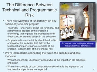 So much for our strategy of winning
through technical dominance
 There are two types of “uncertainty” on any
sufficiently complex program
– Technical – uncertainty about the functional and
performance aspects of the program’s
technology that impacts the produceability of
the product or creates delays in the schedule
– Programmatic – uncertainty about the duration
and cost of the activities that deliver the
functional and performance elements of the
program, independent of the technical risk
 We’re interested in connecting the two in the schedule and cost
model(s)
– When the technical uncertainty arises what is the impact on the schedule
and cost?
– When the schedule or cost uncertainty arises what is the impact on the
functional and performance aspects?
The Difference Between
Technical and Programmatic
Risk
12
 