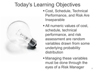 Today's Learning Objectives
 Cost, Schedule, Technical
Performance, and Risk Are
Inseparable
 All numeric values of cost,
schedule, technical
performance, and risk
assessment are random
variables drawn from some
underlying probability
distribution
 Managing these variables
must be done through the
eyes of a Risk Manager 2
 