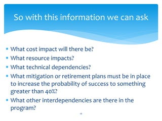  What cost impact will there be?
 What resource impacts?
 What technical dependencies?
 What mitigation or retirement plans must be in place
to increase the probability of success to something
greater than 40%?
 What other interdependencies are there in the
program?
26
So with this information we can ask
 