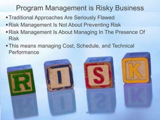 Program Management is Risky Business
Traditional Approaches Are Seriously Flawed
Risk Management Is Not About Preventing Risk
Risk Management Is About Managing In The Presence Of
Risk
This means managing Cost, Schedule, and Technical
Performance
27
 