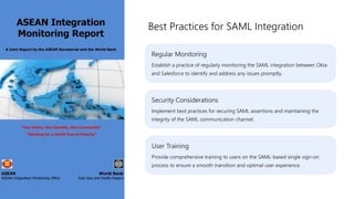 Regular Monitoring
Establish a practice of regularly monitoring the SAML integration between Okta
and Salesforce to identify and address any issues promptly.
Best Practices for SAML Integration
Security Considerations
Implement best practices for securing SAML assertions and maintaining the
integrity of the SAML communication channel.
User Training
Provide comprehensive training to users on the SAML-based single sign-on
process to ensure a smooth transition and optimal user experience.
 