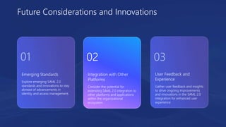 Emerging Standards
Explore emerging SAML 2.0
standards and innovations to stay
abreast of advancements in
identity and access management.
User Feedback and
Experience
Gather user feedback and insights
to drive ongoing improvements
and innovations in the SAML 2.0
integration for enhanced user
experience.
Integration with Other
Platforms
Consider the potential for
extending SAML 2.0 integration to
other platforms and applications
within the organizational
ecosystem.
Future Considerations and Innovations
01 02 03
 