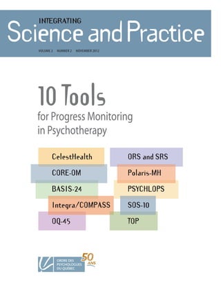 INTEGRATING

ScienceandPractice
  Volume 2   number 2   noVember 2012




  10 Tools
  for Progress Monitoring
  in Psychotherapy

         CelestHealth                   ORS and SRS

         CORE-OM                        Polaris-MH

         BASIS-24                       PSYCHLOPS

         Integra/COMPASS                SOS-10

         OQ-45                          TOP
 