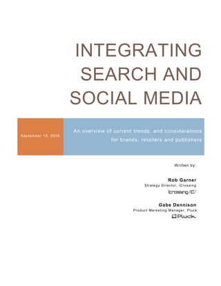 INTEGRATING
                             SEARCH AND
                            SOCIAL MEDIA
                            An overview of current trends, and considerations
S ep tem b er 1 5, 2 0 08
                                          for brands, retailers and publishers



                                                                                      W ritten b y:


                                                                                Rob Garner
                                                           S t r a t e g y Di re c t o r, i Cr o s s i n g




                                                                        Gabe Dennison
                                                  P ro d u c t Ma rk e t i n g M a n a g e r, P l u c k
 