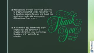  Hack2Secure provides the overall solutions
to organizations that will be helpful for you
to develop a secure, flawless and threat free
Application, and make your product
differentiated from others.
 It will help to pay attention to every
single detail and perform in a
structured manner so as to minimize
threats or entry points for an
attacker.
 