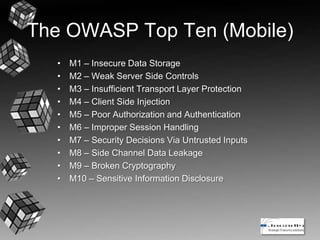 The OWASP Top Ten (Mobile)
• M1 – Insecure Data Storage
• M2 – Weak Server Side Controls
• M3 – Insufficient Transport Layer Protection
• M4 – Client Side Injection
• M5 – Poor Authorization and Authentication
• M6 – Improper Session Handling
• M7 – Security Decisions Via Untrusted Inputs
• M8 – Side Channel Data Leakage
• M9 – Broken Cryptography
• M10 – Sensitive Information Disclosure
 