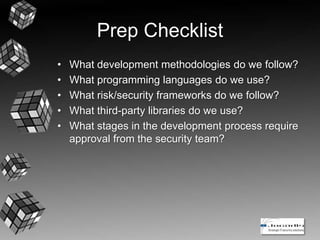 Prep Checklist
• What development methodologies do we follow?
• What programming languages do we use?
• What risk/security frameworks do we follow?
• What third-party libraries do we use?
• What stages in the development process require
approval from the security team?
 