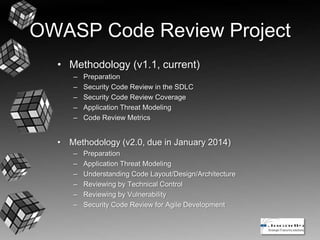 OWASP Code Review Project
• Methodology (v1.1, current)
– Preparation
– Security Code Review in the SDLC
– Security Code Review Coverage
– Application Threat Modeling
– Code Review Metrics
• Methodology (v2.0, due in January 2014)
– Preparation
– Application Threat Modeling
– Understanding Code Layout/Design/Architecture
– Reviewing by Technical Control
– Reviewing by Vulnerability
– Security Code Review for Agile Development
 