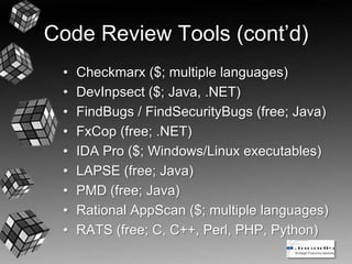 Code Review Tools (cont’d)
• Checkmarx ($; multiple languages)
• DevInpsect ($; Java, .NET)
• FindBugs / FindSecurityBugs (free; Java)
• FxCop (free; .NET)
• IDA Pro ($; Windows/Linux executables)
• LAPSE (free; Java)
• PMD (free; Java)
• Rational AppScan ($; multiple languages)
• RATS (free; C, C++, Perl, PHP, Python)
 