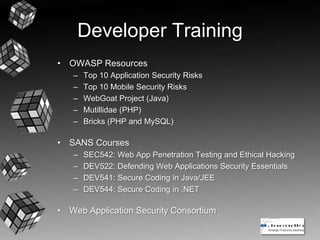 Developer Training
• OWASP Resources
– Top 10 Application Security Risks
– Top 10 Mobile Security Risks
– WebGoat Project (Java)
– Mutillidae (PHP)
– Bricks (PHP and MySQL)
• SANS Courses
– SEC542: Web App Penetration Testing and Ethical Hacking
– DEV522: Defending Web Applications Security Essentials
– DEV541: Secure Coding in Java/JEE
– DEV544: Secure Coding in .NET
• Web Application Security Consortium
 