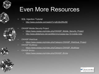 Even More Resources
• SQL Injection Tutorial
– http://www.youtube.com/watch?v=qELByGfNJSE
• OWASP Mobile Security Project
– https://www.owasp.org/index.php/OWASP_Mobile_Security_Project
– http://www.slideshare.net/JackMannino/owasp-top-10-mobile-risks
• OWASP WebGoat
– https://www.owasp.org/index.php/Category:OWASP_WebGoat_Project
• OWASP Mutillidae
– https://www.owasp.org/index.php/Category:OWASP_Mutillidae
• OWASP Bricks
– https://www.owasp.org/index.php/OWASP_Bricks
 