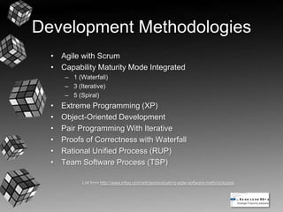 Development Methodologies
• Agile with Scrum
• Capability Maturity Mode Integrated
– 1 (Waterfall)
– 3 (Iterative)
– 5 (Spiral)
• Extreme Programming (XP)
• Object-Oriented Development
• Pair Programming With Iterative
• Proofs of Correctness with Waterfall
• Rational Unified Process (RUP)
• Team Software Process (TSP)
List from http://www.infoq.com/articles/evaluating-agile-software-methodologies
 
