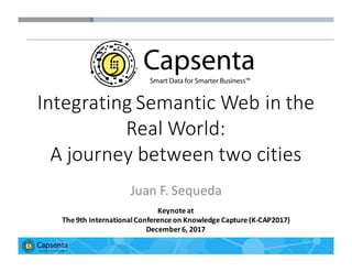 Smart Data for Smarter Business | © 2016 Capsenta | capsenta.com
Integrating	
  Semantic	
  Web	
  in	
  the	
  
Real	
  World:	
  
A	
  journey	
  between	
  two	
  cities
Juan	
  F.	
  Sequeda
Keynote	
  at
The	
  9th	
  International	
  Conference	
  on	
  Knowledge	
  Capture	
  (K-­‐CAP2017)
December	
  6,	
  2017
 