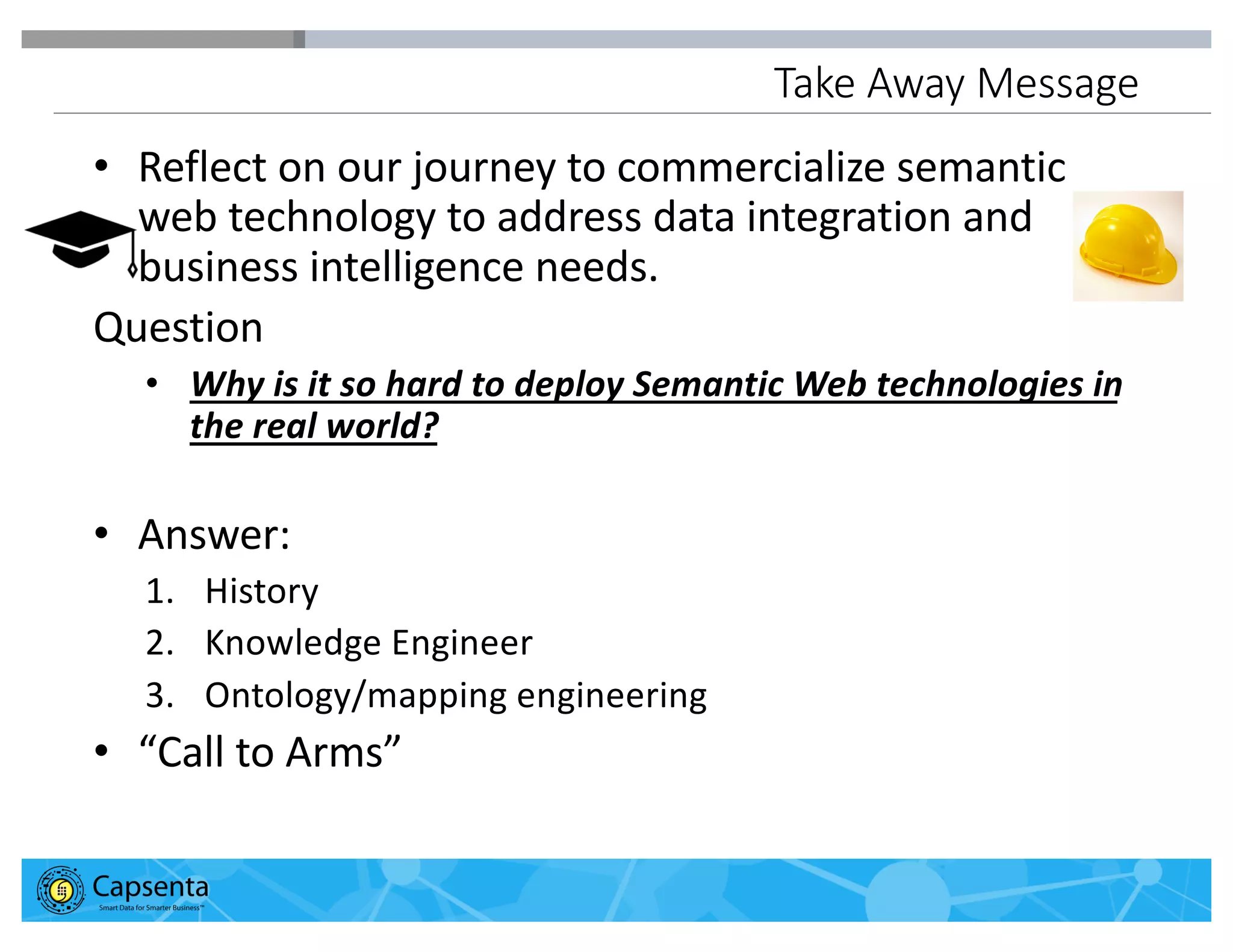 Smart Data for Smarter Business | © 2016 Capsenta | capsenta.com
Take Away Message
• Reflect on our journey to commercialize semantic
web technology to address data integration and
business intelligence needs.
Question
• Why is it so hard to deploy Semantic Web technologies in
the real world?
• Answer:
1. History
2. Knowledge Engineer
3. Ontology/mapping engineering
• “Call to Arms”
 