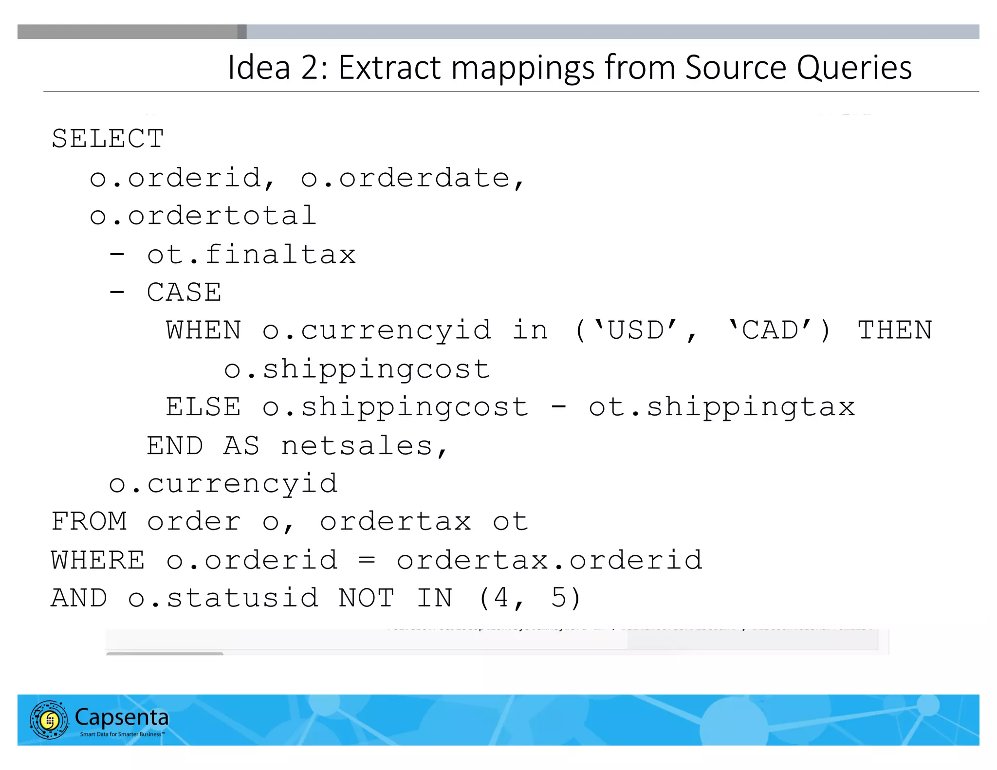 Smart Data for Smarter Business | © 2016 Capsenta | capsenta.com
Idea 2: Extract mappings from Source Queries
SELECT
o.orderid, o.orderdate,
o.ordertotal
- ot.finaltax
- CASE
WHEN o.currencyid in (‘USD’, ‘CAD’) THEN
o.shippingcost
ELSE o.shippingcost - ot.shippingtax
END AS netsales,
o.currencyid
FROM order o, ordertax ot
WHERE o.orderid = ordertax.orderid
AND o.statusid NOT IN (4, 5)
 