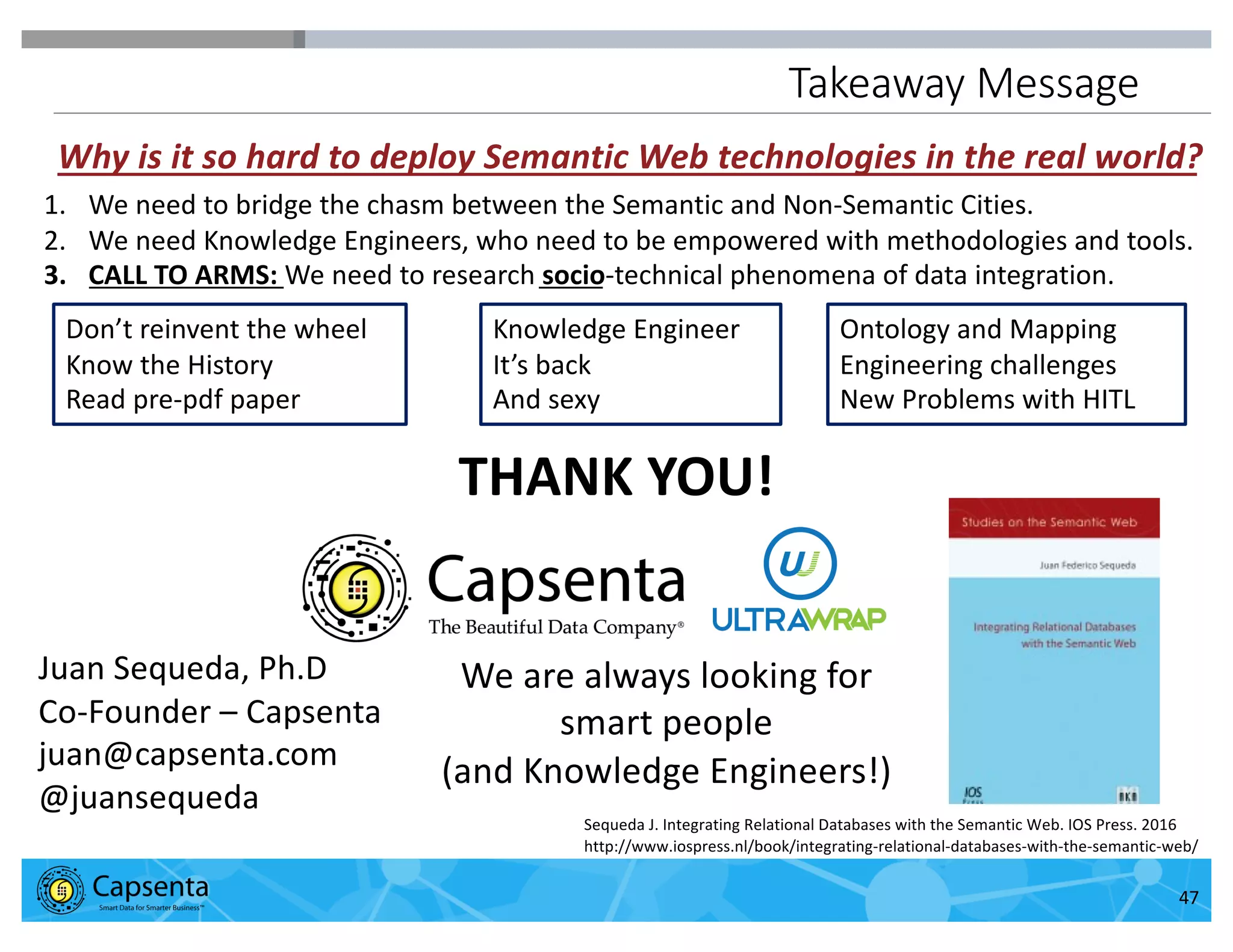 Smart Data for Smarter Business | © 2016 Capsenta | capsenta.com
Takeaway Message
47
Juan Sequeda, Ph.D
Co-Founder – Capsenta
juan@capsenta.com
@juansequeda
Sequeda J. Integrating Relational Databases with the Semantic Web. IOS Press. 2016
http://www.iospress.nl/book/integrating-relational-databases-with-the-semantic-web/
We are always looking for
smart people
(and Knowledge Engineers!)
THANK YOU!
Don’t reinvent the wheel
Know the History
Read pre-pdf paper
Knowledge Engineer
It’s back
And sexy
Ontology and Mapping
Engineering challenges
New Problems with HITL
1. We need to bridge the chasm between the Semantic and Non-Semantic Cities.
2. We need Knowledge Engineers, who need to be empowered with methodologies and tools.
3. CALL TO ARMS: We need to research socio-technical phenomena of data integration.
Why is it so hard to deploy Semantic Web technologies in the real world?
 