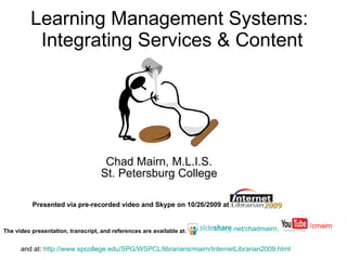 Learning Management Systems:  Integrating Services & Content Chad Mairn, M.L.I.S. St. Petersburg College Presented via pre-recorded video and Skype on 10/26/2009   at   The video presentation, transcript, and references are available at :   .net/chadmairn, and at:  http://www.spcollege.edu/SPG/WSPCL/librarians/mairn/InternetLibrarian2009.html   /cmairn 
