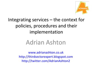 Integrating services – the context for policies, procedures and their implementation Adrian Ashton www.adrianashton.co.uk http://thirdsectorexpert.blogspot.com http://twitter.com/AdrianAshton2 