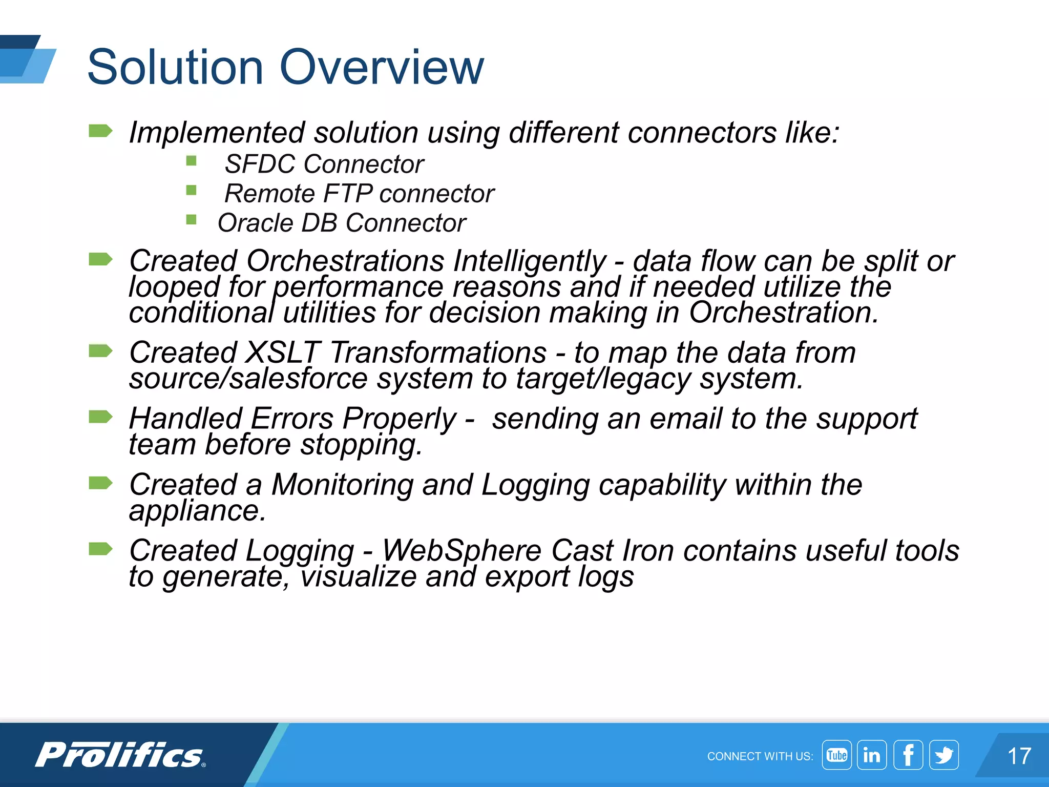 CONNECT WITH US:
Solution Overview
 Implemented solution using different connectors like:
 SFDC Connector
 Remote FTP connector
 Oracle DB Connector
 Created Orchestrations Intelligently - data flow can be split or
looped for performance reasons and if needed utilize the
conditional utilities for decision making in Orchestration.
 Created XSLT Transformations - to map the data from
source/salesforce system to target/legacy system.
 Handled Errors Properly - sending an email to the support
team before stopping.
 Created a Monitoring and Logging capability within the
appliance.
 Created Logging - WebSphere Cast Iron contains useful tools
to generate, visualize and export logs
17
 