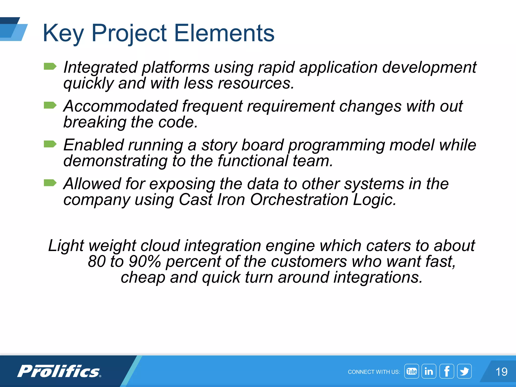 CONNECT WITH US:
Key Project Elements
 Integrated platforms using rapid application development
quickly and with less resources.
 Accommodated frequent requirement changes with out
breaking the code.
 Enabled running a story board programming model while
demonstrating to the functional team.
 Allowed for exposing the data to other systems in the
company using Cast Iron Orchestration Logic.
Light weight cloud integration engine which caters to about
80 to 90% percent of the customers who want fast,
cheap and quick turn around integrations.
19
 