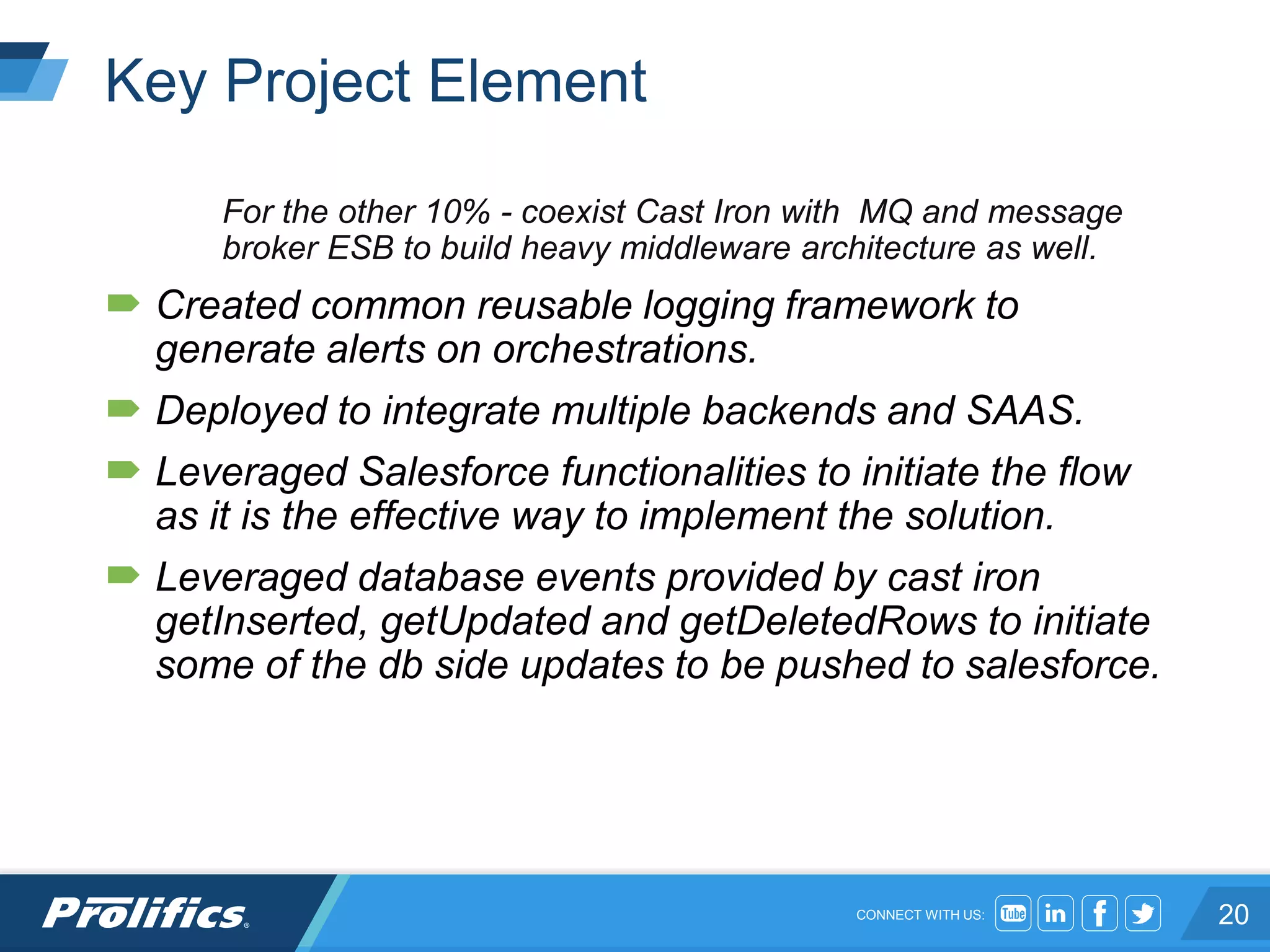 CONNECT WITH US:
Key Project Element
For the other 10% - coexist Cast Iron with MQ and message
broker ESB to build heavy middleware architecture as well.
 Created common reusable logging framework to
generate alerts on orchestrations.
 Deployed to integrate multiple backends and SAAS.
 Leveraged Salesforce functionalities to initiate the flow
as it is the effective way to implement the solution.
 Leveraged database events provided by cast iron
getInserted, getUpdated and getDeletedRows to initiate
some of the db side updates to be pushed to salesforce.
20
 
