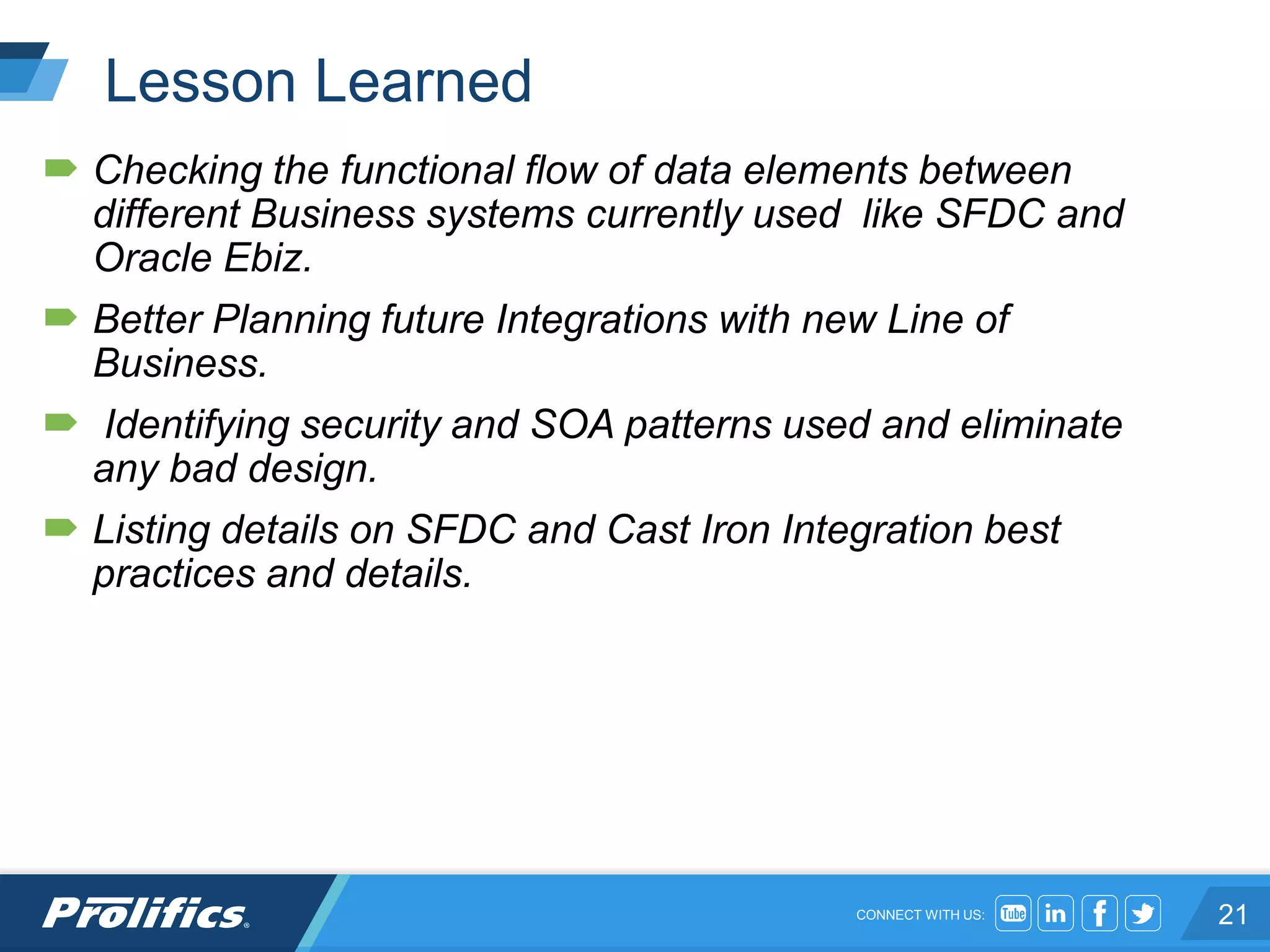 CONNECT WITH US:
Lesson Learned
 Checking the functional flow of data elements between
different Business systems currently used like SFDC and
Oracle Ebiz.
 Better Planning future Integrations with new Line of
Business.
 Identifying security and SOA patterns used and eliminate
any bad design.
 Listing details on SFDC and Cast Iron Integration best
practices and details.
21
 