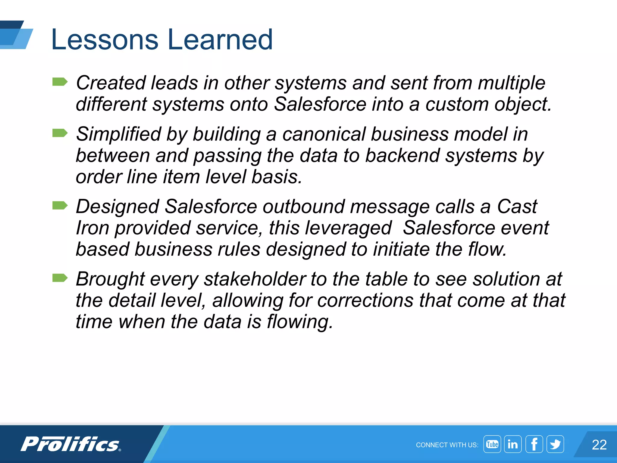 CONNECT WITH US:
Lessons Learned
 Created leads in other systems and sent from multiple
different systems onto Salesforce into a custom object.
 Simplified by building a canonical business model in
between and passing the data to backend systems by
order line item level basis.
 Designed Salesforce outbound message calls a Cast
Iron provided service, this leveraged Salesforce event
based business rules designed to initiate the flow.
 Brought every stakeholder to the table to see solution at
the detail level, allowing for corrections that come at that
time when the data is flowing.
22
 