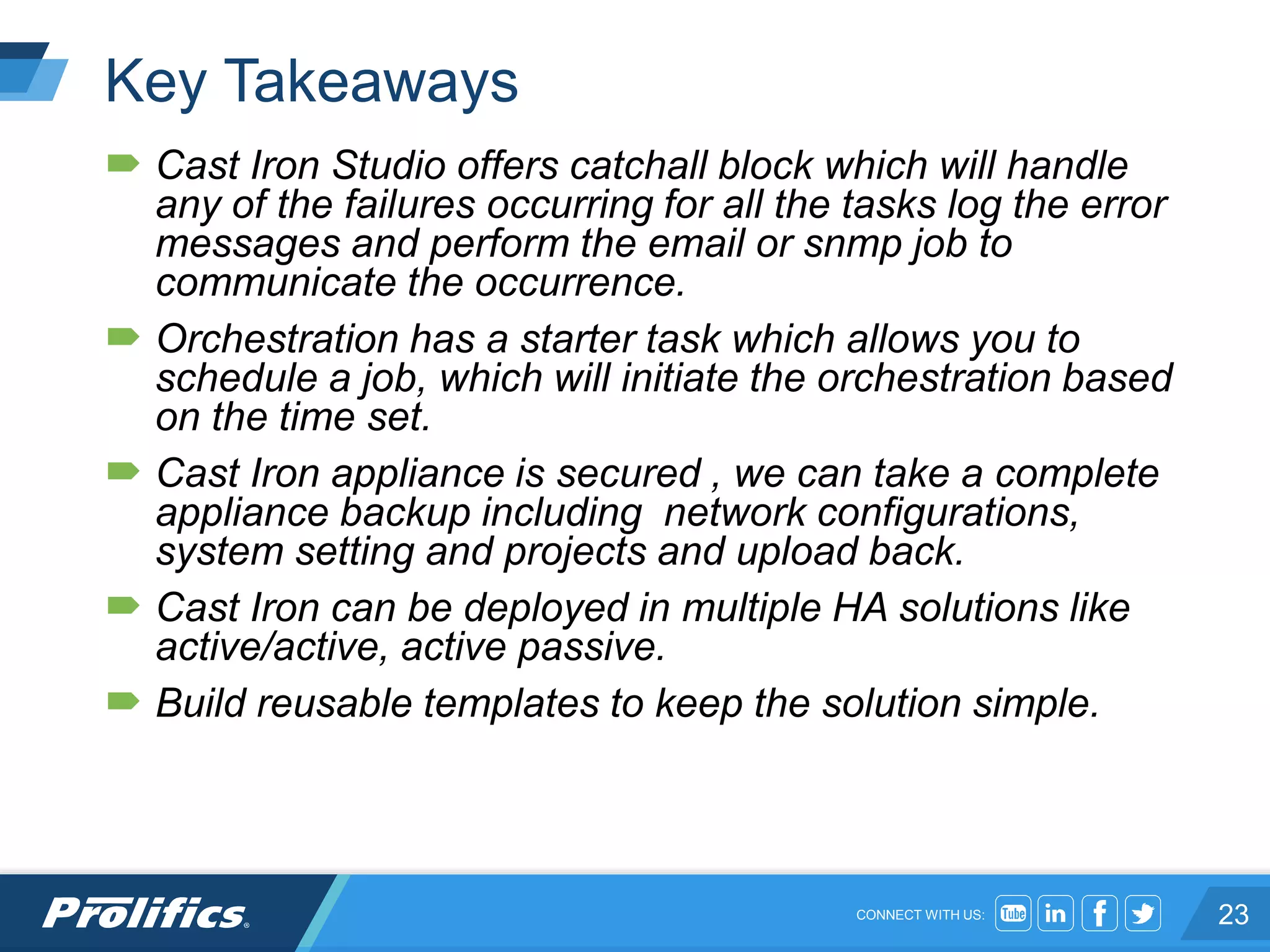CONNECT WITH US:
Key Takeaways
 Cast Iron Studio offers catchall block which will handle
any of the failures occurring for all the tasks log the error
messages and perform the email or snmp job to
communicate the occurrence.
 Orchestration has a starter task which allows you to
schedule a job, which will initiate the orchestration based
on the time set.
 Cast Iron appliance is secured , we can take a complete
appliance backup including network configurations,
system setting and projects and upload back.
 Cast Iron can be deployed in multiple HA solutions like
active/active, active passive.
 Build reusable templates to keep the solution simple.
23
 