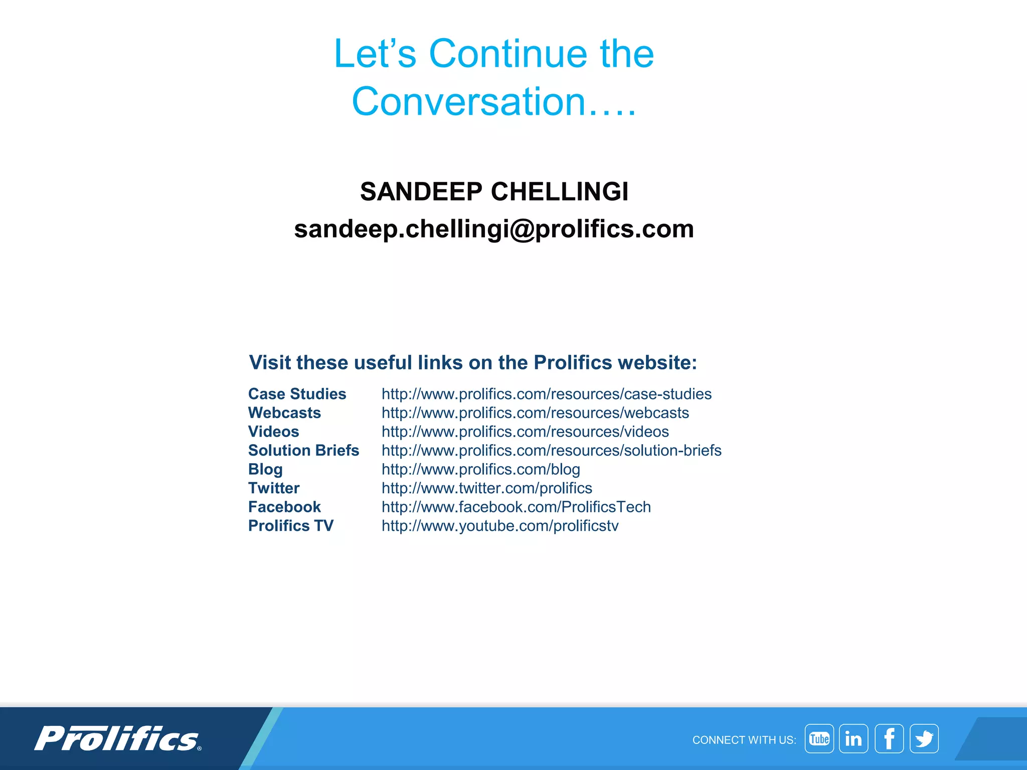 CONNECT WITH US:
Let’s Continue the
Conversation….
SANDEEP CHELLINGI
sandeep.chellingi@prolifics.com
Case Studies http://www.prolifics.com/resources/case-studies
Webcasts http://www.prolifics.com/resources/webcasts
Videos http://www.prolifics.com/resources/videos
Solution Briefs http://www.prolifics.com/resources/solution-briefs
Blog http://www.prolifics.com/blog
Twitter http://www.twitter.com/prolifics
Facebook http://www.facebook.com/ProlificsTech
Prolifics TV http://www.youtube.com/prolificstv
Visit these useful links on the Prolifics website:
 