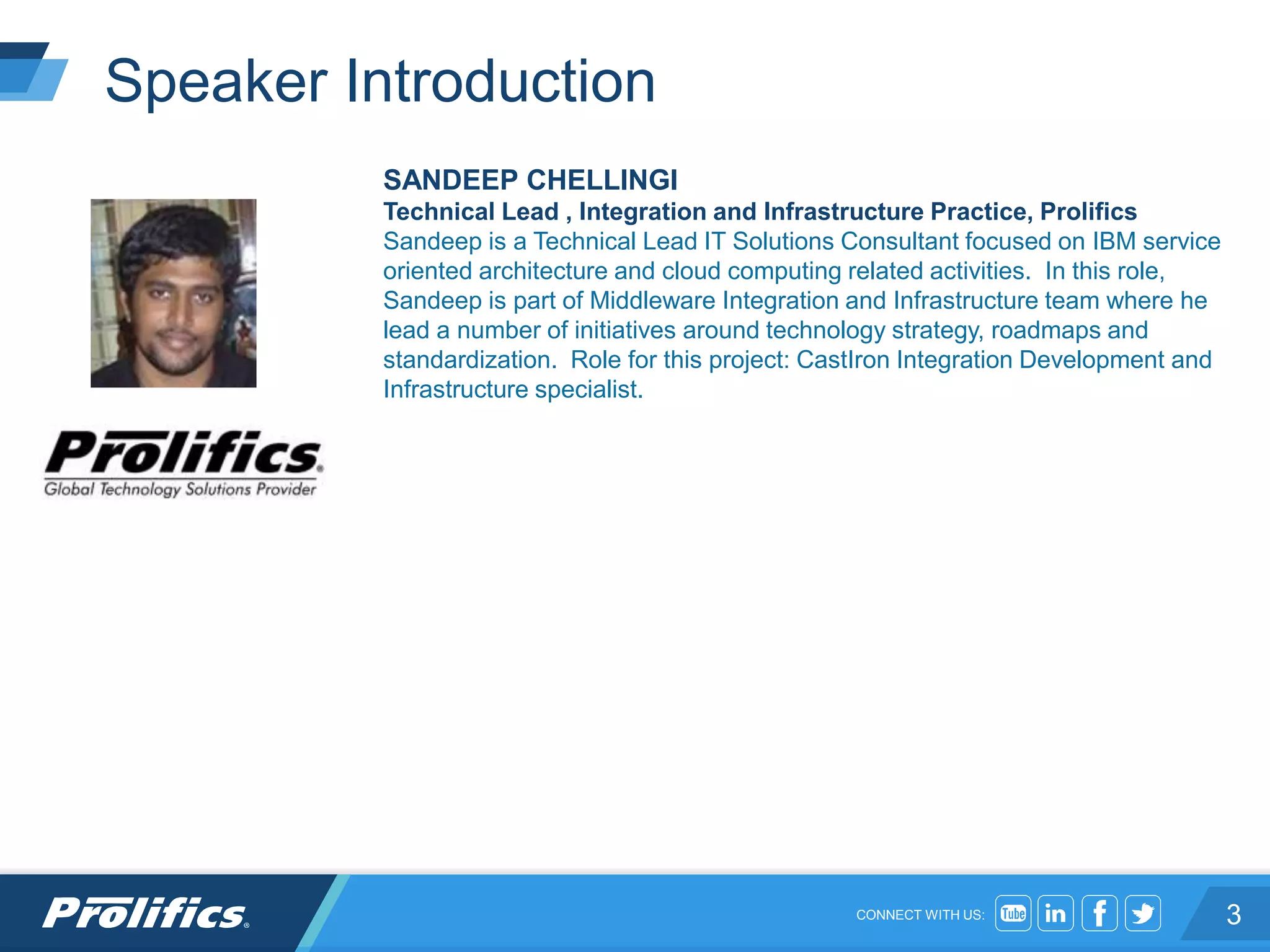 CONNECT WITH US:
Speaker Introduction
SANDEEP CHELLINGI
Technical Lead , Integration and Infrastructure Practice, Prolifics
Sandeep is a Technical Lead IT Solutions Consultant focused on IBM service
oriented architecture and cloud computing related activities. In this role,
Sandeep is part of Middleware Integration and Infrastructure team where he
lead a number of initiatives around technology strategy, roadmaps and
standardization. Role for this project: CastIron Integration Development and
Infrastructure specialist.
3
 