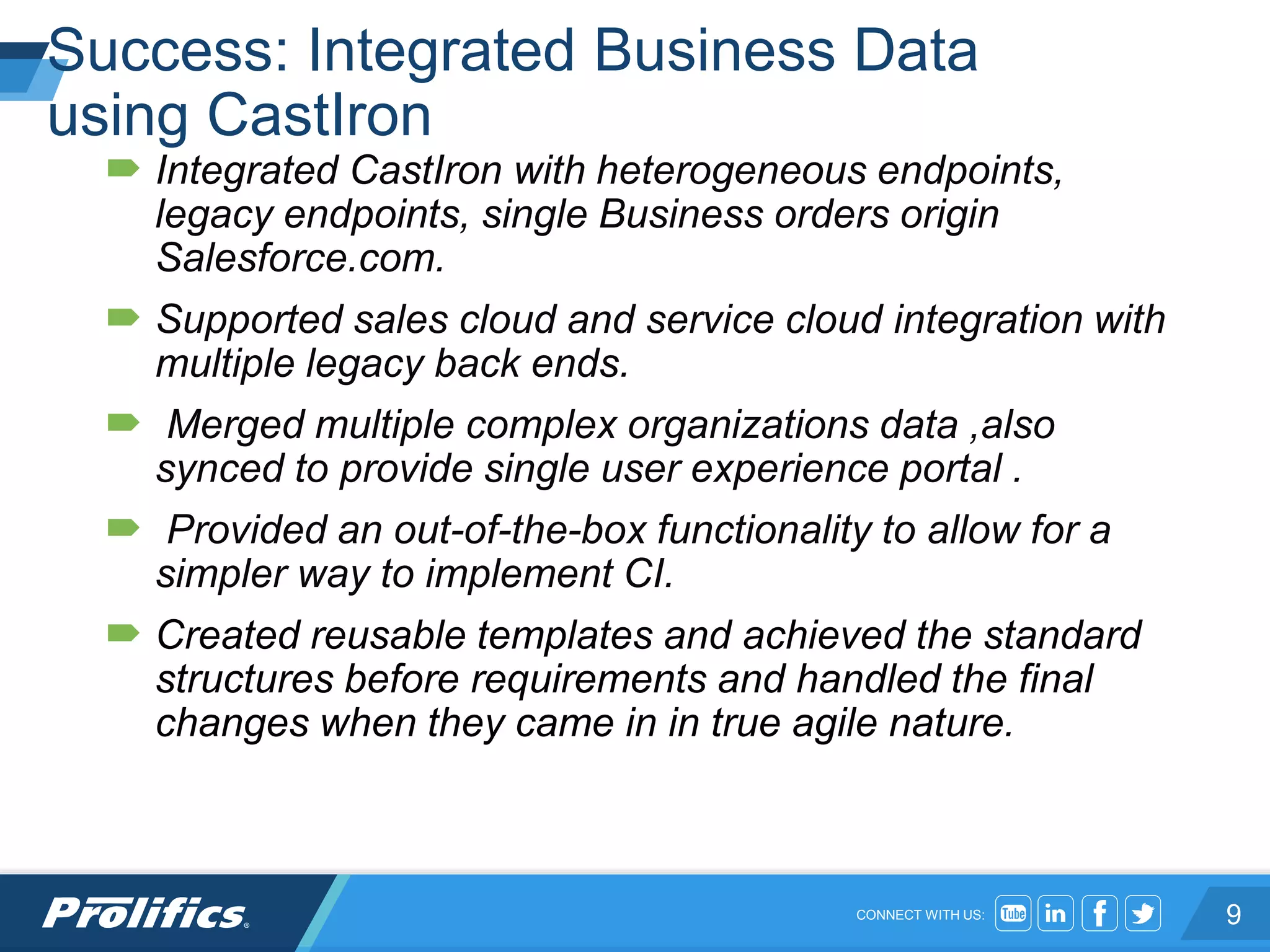 CONNECT WITH US:
Success: Integrated Business Data
using CastIron
 Integrated CastIron with heterogeneous endpoints,
legacy endpoints, single Business orders origin
Salesforce.com.
 Supported sales cloud and service cloud integration with
multiple legacy back ends.
 Merged multiple complex organizations data ,also
synced to provide single user experience portal .
 Provided an out-of-the-box functionality to allow for a
simpler way to implement CI.
 Created reusable templates and achieved the standard
structures before requirements and handled the final
changes when they came in in true agile nature.
9
 