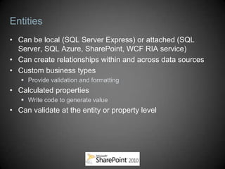 Entities
• Can be local (SQL Server Express) or attached (SQL
  Server, SQL Azure, SharePoint, WCF RIA service)
• Can create relationships within and across data sources
• Custom business types
    Provide validation and formatting
• Calculated properties
    Write code to generate value
• Can validate at the entity or property level
 