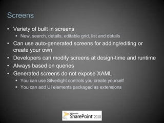 Screens
• Variety of built in screens
    New, search, details, editable grid, list and details
• Can use auto-generated screens for adding/editing or
  create your own
• Developers can modify screens at design-time and runtime
• Always based on queries
• Generated screens do not expose XAML
    You can use Silverlight controls you create yourself
    You can add UI elements packaged as extensions
 