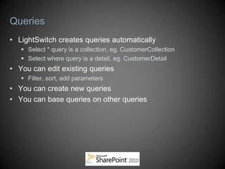 Queries
• LightSwitch creates queries automatically
    Select * query is a collection, eg. CustomerCollection
    Select where query is a detail, eg. CustomerDetail
• You can edit existing queries
    Filter, sort, add parameters
• You can create new queries
• You can base queries on other queries
 