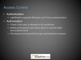 Access Control
• Authentication
    LightSwitch supports Windows and Forms authentication
• Authorization
    Check if the user is allowed to do something
    Define permissions and check them in code at entity
     and property level
    Permissions are granted through administration screens
 