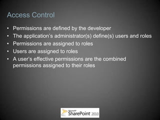 Access Control
•   Permissions are defined by the developer
•   The application’s administrator(s) define(s) users and roles
•   Permissions are assigned to roles
•   Users are assigned to roles
•   A user’s effective permissions are the combined
    permissions assigned to their roles
 