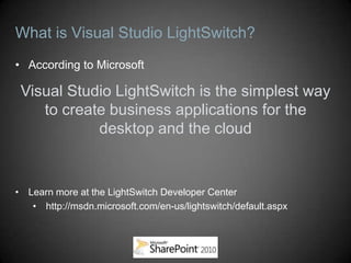 What is Visual Studio LightSwitch?
• According to Microsoft

 Visual Studio LightSwitch is the simplest way
    to create business applications for the
            desktop and the cloud


• Learn more at the LightSwitch Developer Center
   • http://msdn.microsoft.com/en-us/lightswitch/default.aspx
 