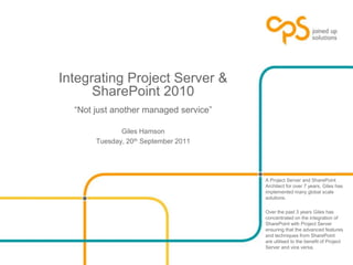 Integrating Project Server & SharePoint 2010“Not just another managed service” Giles Hamson Tuesday, 20th September 2011 A Project Server and SharePoint Architect for over 7 years, Giles has implemented many global scale solutions.  Over the past 3 years Giles has concentrated on the integration of SharePoint with Project Server ensuring that the advanced features and techniques from SharePoint are utilised to the benefit of Project Server and vice versa. 