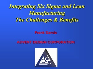 Integrating Six Sigma and Lean
        Manufacturing
  The Challenges & Benefits

          Frank Garcia

   ADVENT DESIGN CORPORATION
 