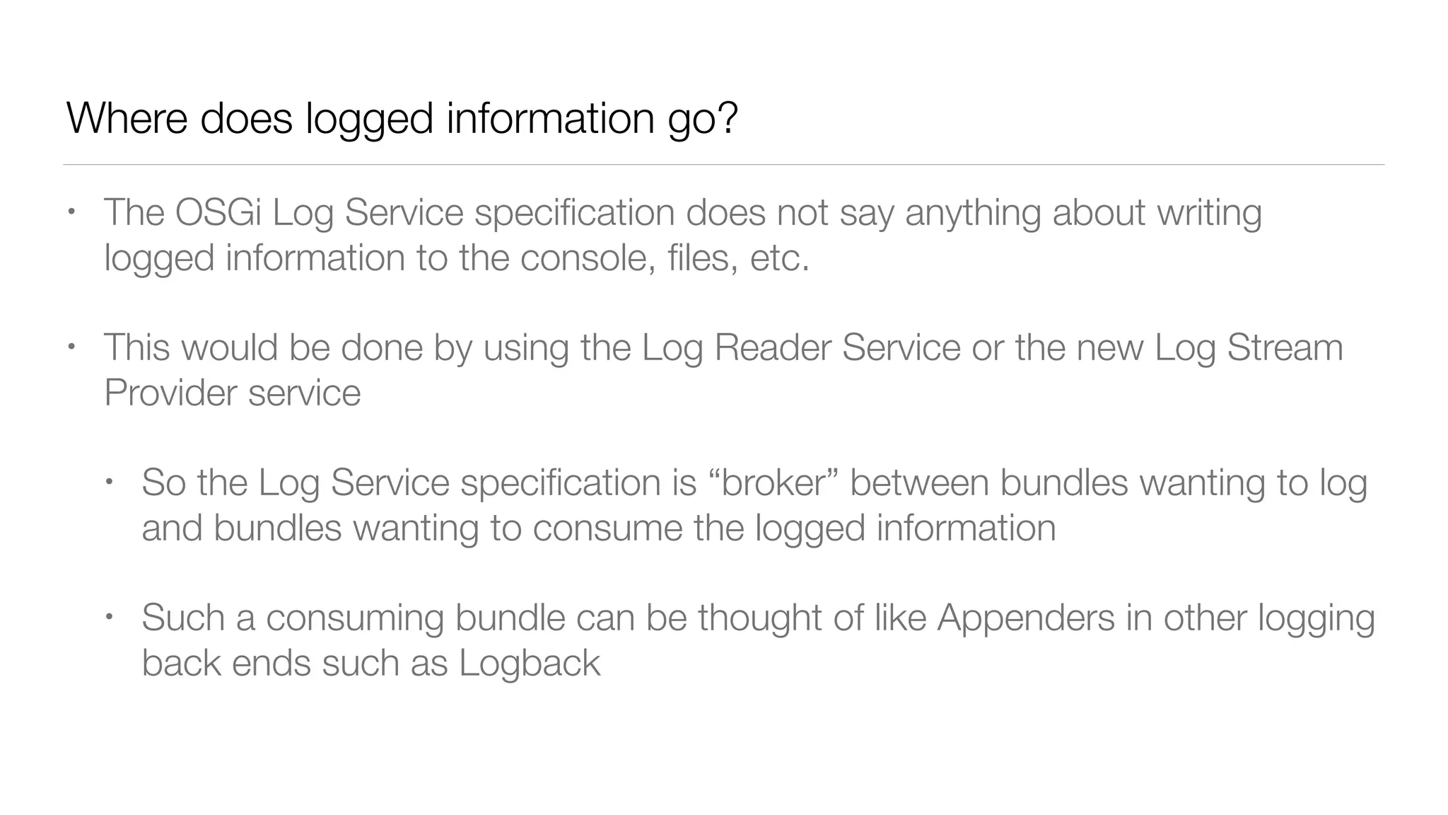 Where does logged information go?
• The OSGi Log Service speciﬁcation does not say anything about writing
logged information to the console, ﬁles, etc.
• This would be done by using the Log Reader Service or the new Log Stream
Provider service
• So the Log Service speciﬁcation is “broker” between bundles wanting to log
and bundles wanting to consume the logged information
• Such a consuming bundle can be thought of like Appenders in other logging
back ends such as Logback
 