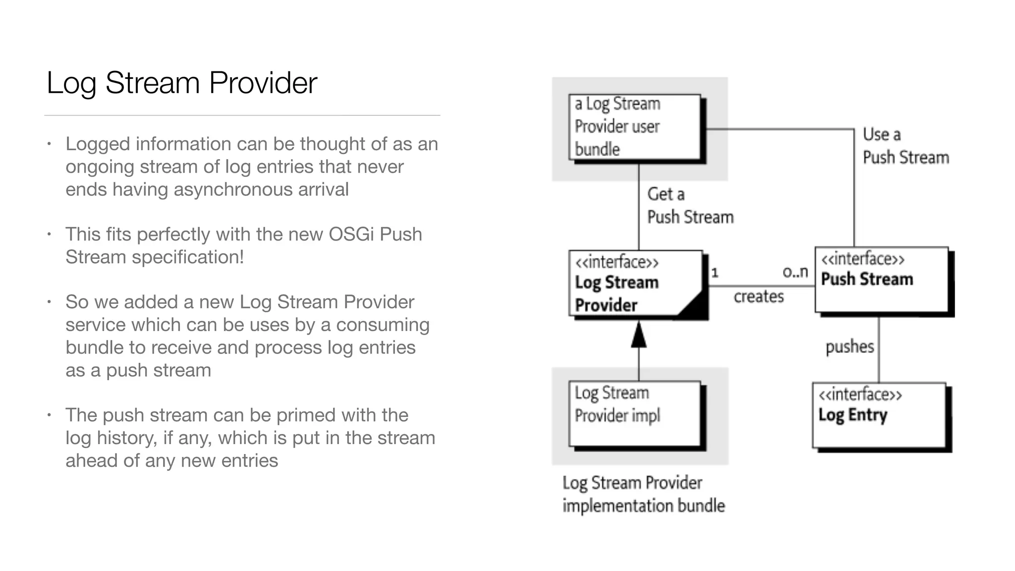 Log Stream Provider
• Logged information can be thought of as an
ongoing stream of log entries that never
ends having asynchronous arrival

• This ﬁts perfectly with the new OSGi Push
Stream speciﬁcation!

• So we added a new Log Stream Provider
service which can be uses by a consuming
bundle to receive and process log entries
as a push stream

• The push stream can be primed with the
log history, if any, which is put in the stream
ahead of any new entries
 