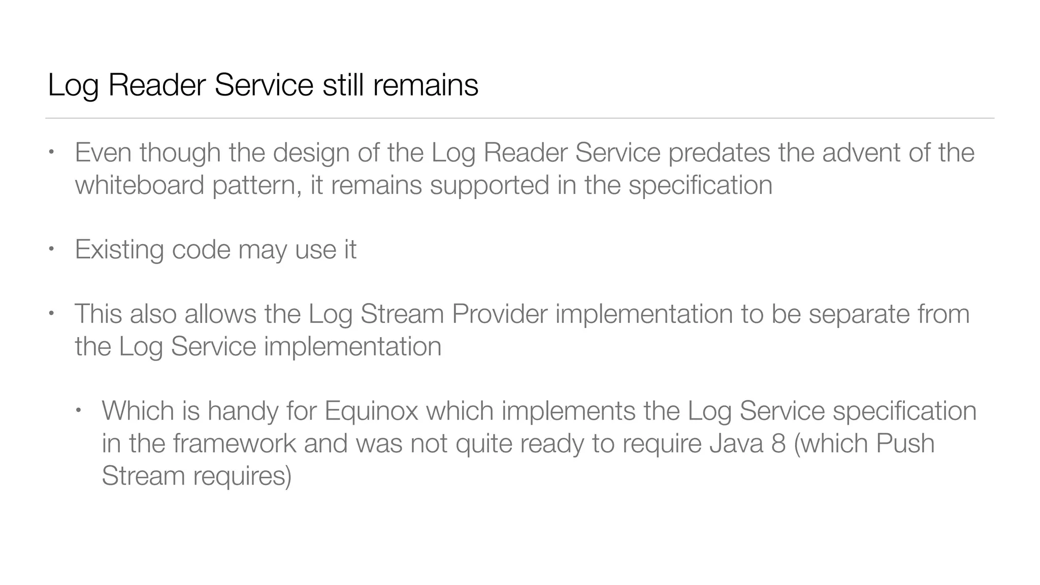 Log Reader Service still remains
• Even though the design of the Log Reader Service predates the advent of the
whiteboard pattern, it remains supported in the speciﬁcation
• Existing code may use it
• This also allows the Log Stream Provider implementation to be separate from
the Log Service implementation
• Which is handy for Equinox which implements the Log Service speciﬁcation
in the framework and was not quite ready to require Java 8 (which Push
Stream requires)
 