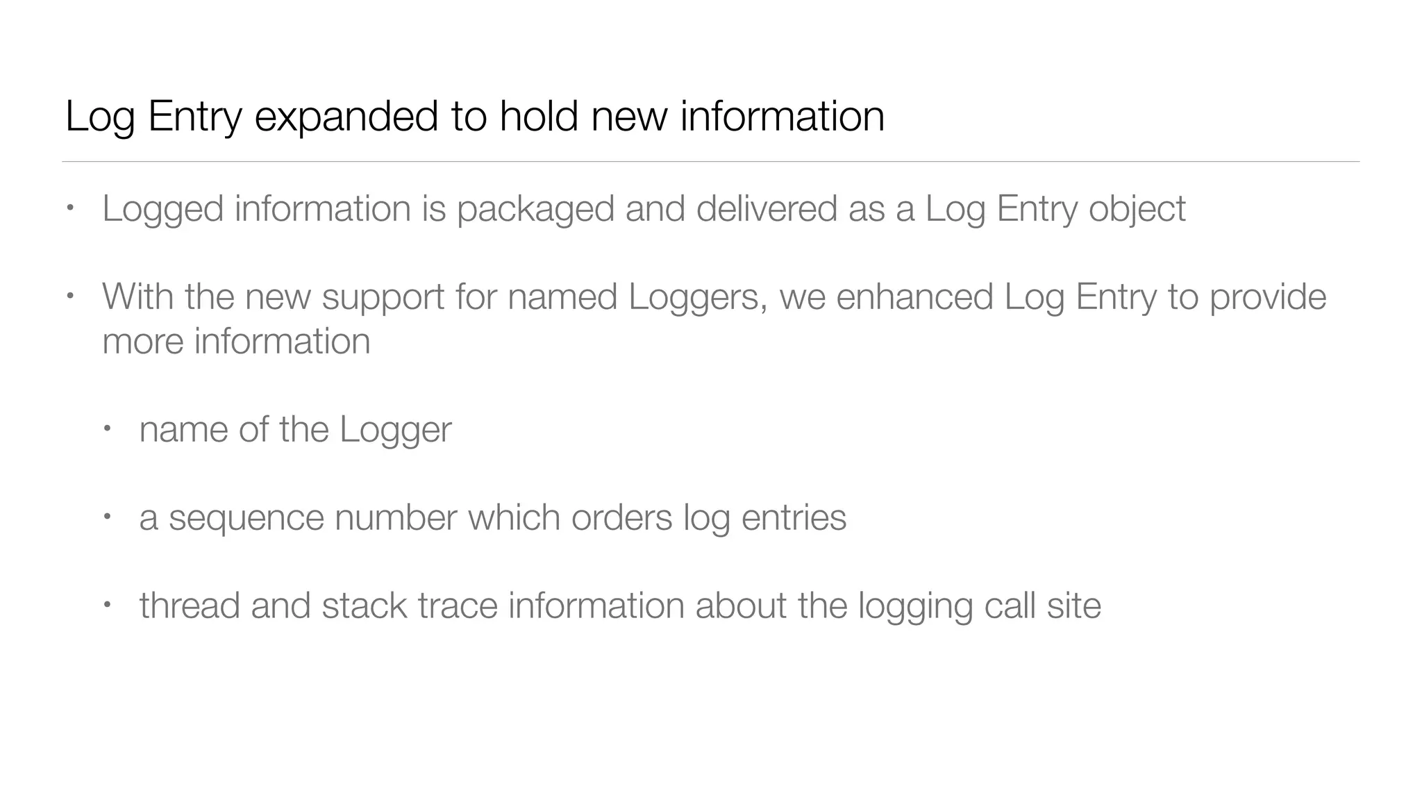 Log Entry expanded to hold new information
• Logged information is packaged and delivered as a Log Entry object
• With the new support for named Loggers, we enhanced Log Entry to provide
more information
• name of the Logger
• a sequence number which orders log entries
• thread and stack trace information about the logging call site
 