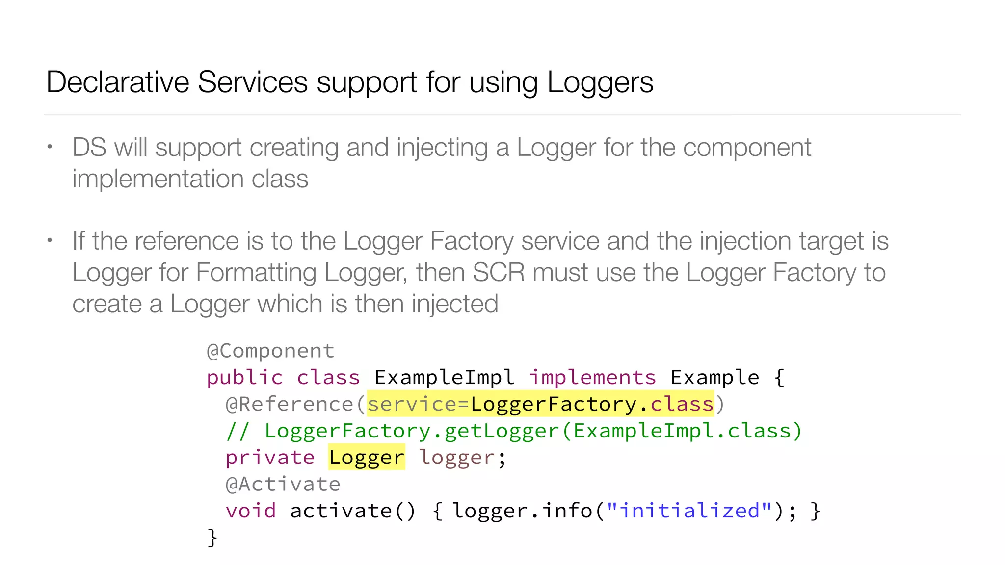 Declarative Services support for using Loggers
• DS will support creating and injecting a Logger for the component
implementation class
• If the reference is to the Logger Factory service and the injection target is
Logger for Formatting Logger, then SCR must use the Logger Factory to
create a Logger which is then injected
@Component
public class ExampleImpl implements Example {
@Reference(service=LoggerFactory.class)
// LoggerFactory.getLogger(ExampleImpl.class)
private Logger logger;
@Activate
void activate() { logger.info("initialized"); }
}
 