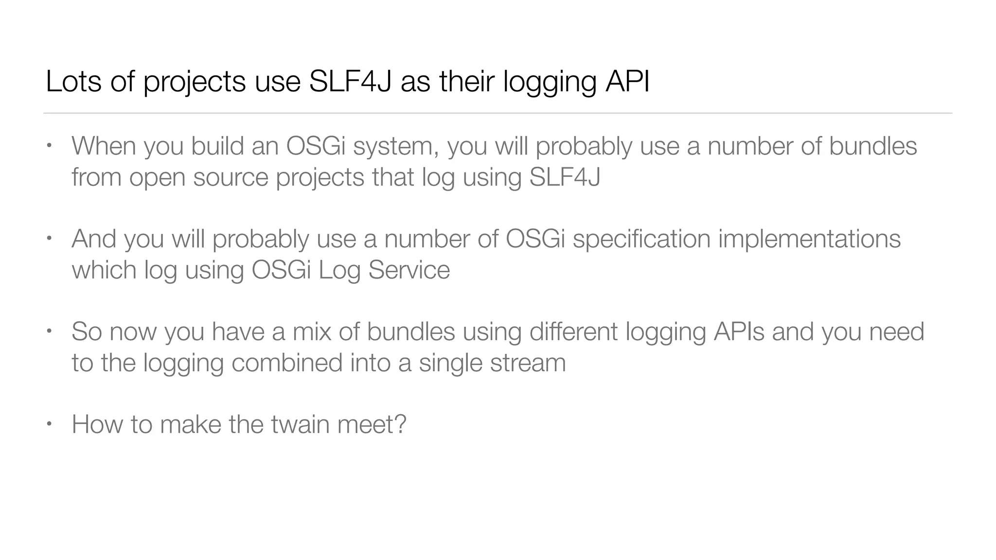 Lots of projects use SLF4J as their logging API
• When you build an OSGi system, you will probably use a number of bundles
from open source projects that log using SLF4J
• And you will probably use a number of OSGi speciﬁcation implementations
which log using OSGi Log Service
• So now you have a mix of bundles using different logging APIs and you need
to the logging combined into a single stream
• How to make the twain meet?
 