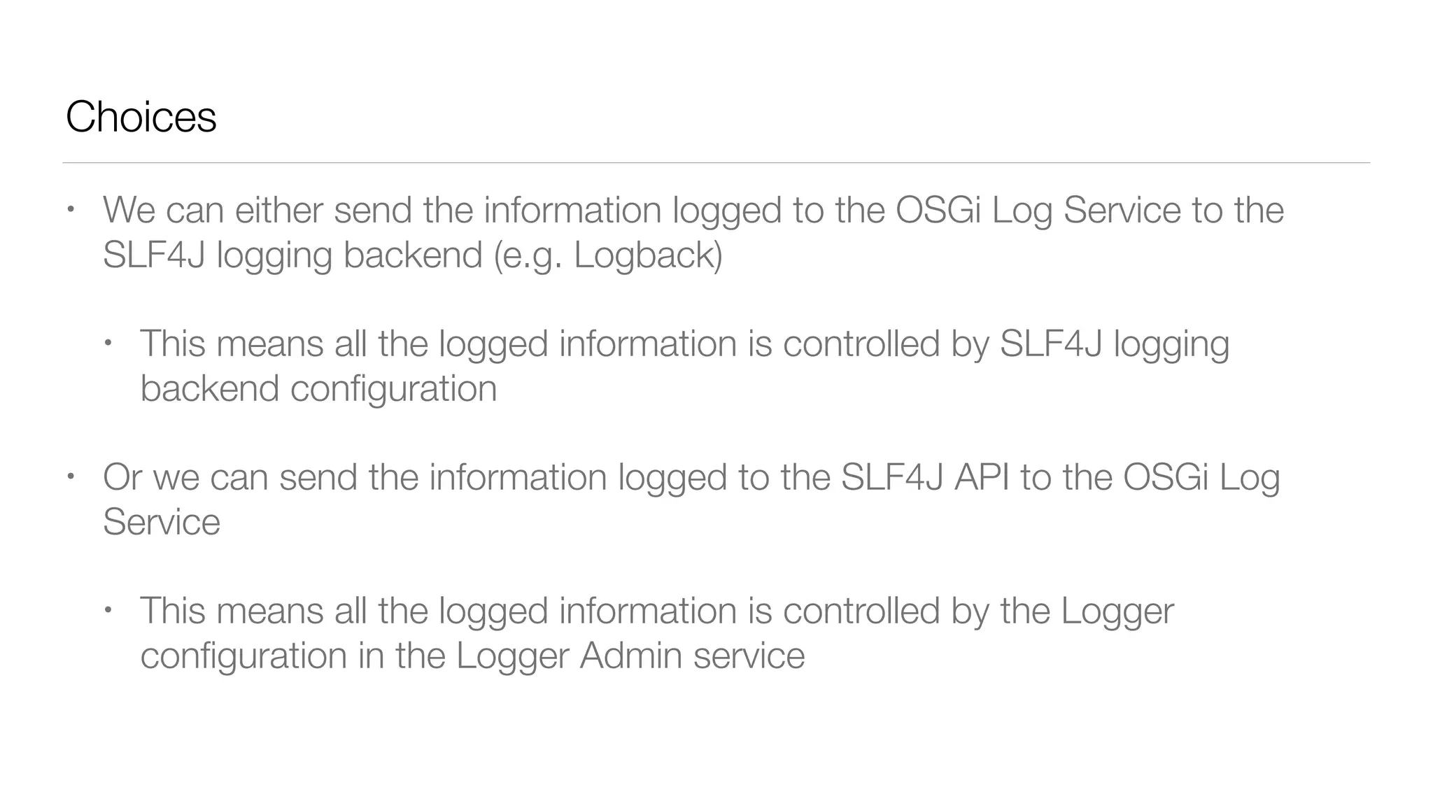 Choices
• We can either send the information logged to the OSGi Log Service to the
SLF4J logging backend (e.g. Logback)
• This means all the logged information is controlled by SLF4J logging
backend conﬁguration
• Or we can send the information logged to the SLF4J API to the OSGi Log
Service
• This means all the logged information is controlled by the Logger
conﬁguration in the Logger Admin service
 