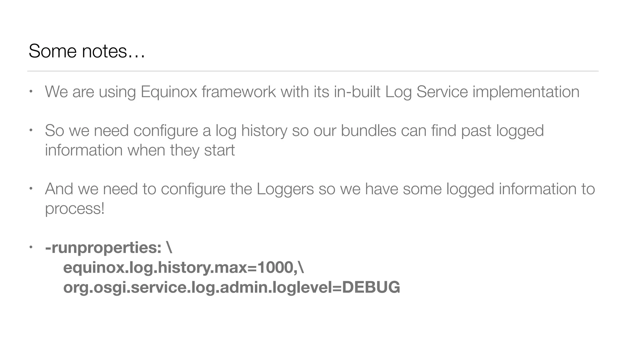 Some notes…
• We are using Equinox framework with its in-built Log Service implementation
• So we need conﬁgure a log history so our bundles can ﬁnd past logged
information when they start
• And we need to conﬁgure the Loggers so we have some logged information to
process!
• -runproperties:  
equinox.log.history.max=1000, 
org.osgi.service.log.admin.loglevel=DEBUG
 