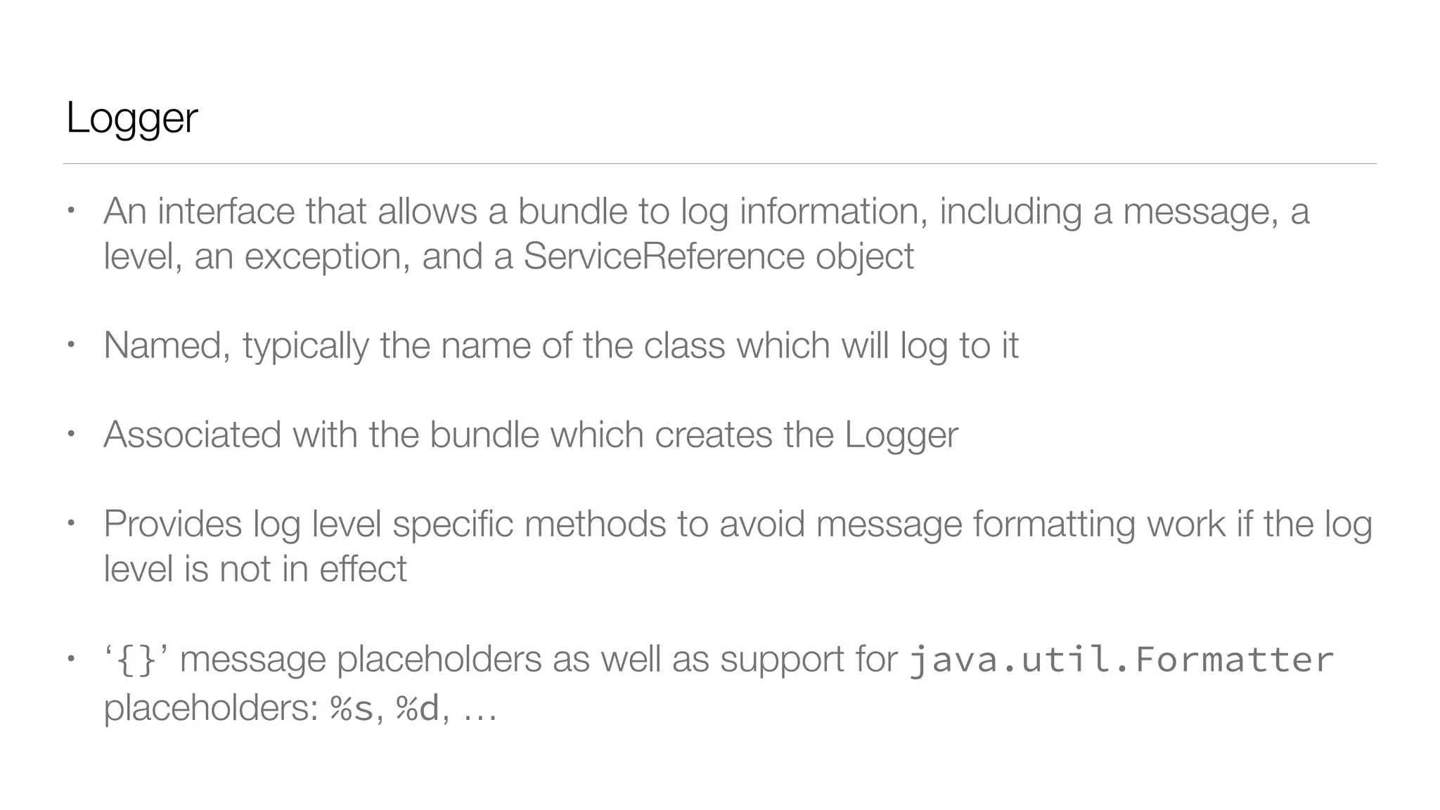 Logger
• An interface that allows a bundle to log information, including a message, a
level, an exception, and a ServiceReference object
• Named, typically the name of the class which will log to it
• Associated with the bundle which creates the Logger
• Provides log level speciﬁc methods to avoid message formatting work if the log
level is not in effect
• ‘{}’ message placeholders as well as support for java.util.Formatter
placeholders: %s, %d, …
 